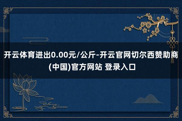 开云体育进出0.00元/公斤-开云官网切尔西赞助商 (中国)官方网站 登录入口