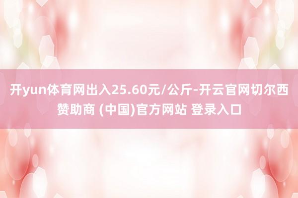 开yun体育网出入25.60元/公斤-开云官网切尔西赞助商 (中国)官方网站 登录入口