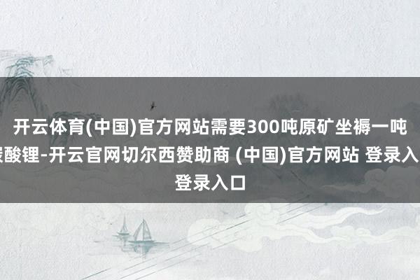 开云体育(中国)官方网站需要300吨原矿坐褥一吨碳酸锂-开云官网切尔西赞助商 (中国)官方网站 登录入口