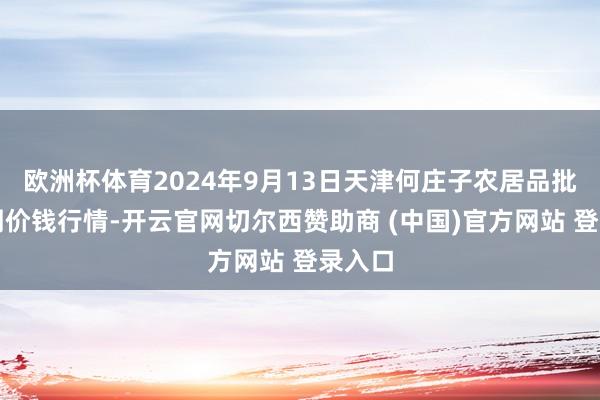 欧洲杯体育2024年9月13日天津何庄子农居品批发阛阓价钱行情-开云官网切尔西赞助商 (中国)官方网站 登录入口