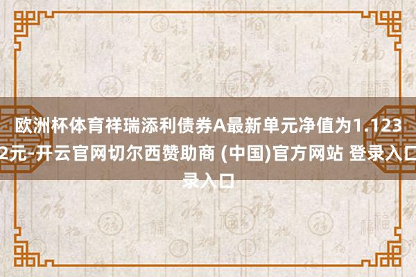 欧洲杯体育祥瑞添利债券A最新单元净值为1.1232元-开云官网切尔西赞助商 (中国)官方网站 登录入口