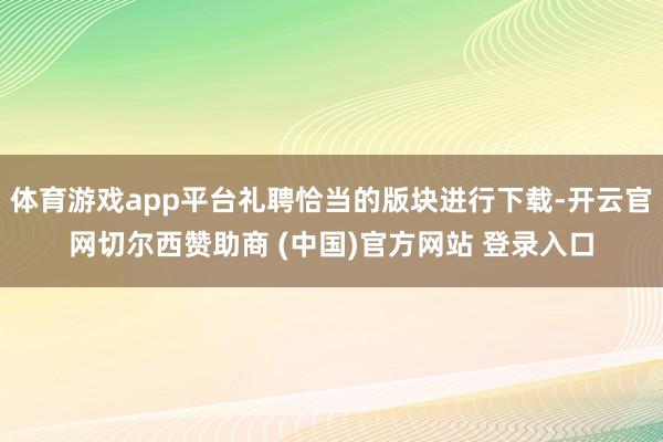 体育游戏app平台礼聘恰当的版块进行下载-开云官网切尔西赞助商 (中国)官方网站 登录入口