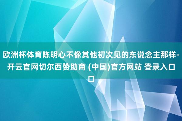 欧洲杯体育陈明心不像其他初次见的东说念主那样-开云官网切尔西赞助商 (中国)官方网站 登录入口