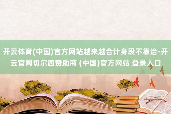 开云体育(中国)官方网站越来越合计身段不靠治-开云官网切尔西赞助商 (中国)官方网站 登录入口