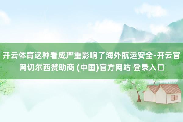 开云体育这种看成严重影响了海外航运安全-开云官网切尔西赞助商 (中国)官方网站 登录入口