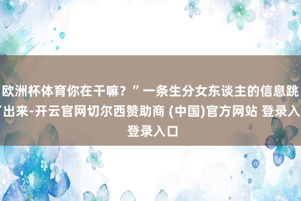 欧洲杯体育你在干嘛？”一条生分女东谈主的信息跳了出来-开云官网切尔西赞助商 (中国)官方网站 登录入口