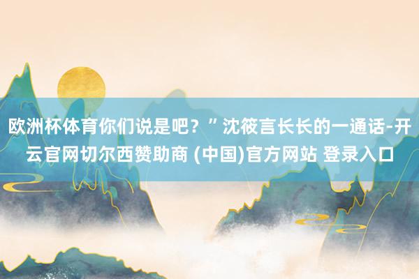 欧洲杯体育你们说是吧？”沈筱言长长的一通话-开云官网切尔西赞助商 (中国)官方网站 登录入口