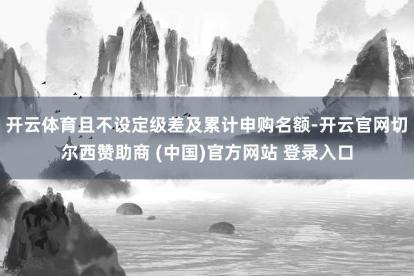 开云体育且不设定级差及累计申购名额-开云官网切尔西赞助商 (中国)官方网站 登录入口