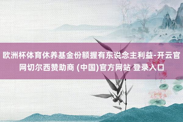 欧洲杯体育休养基金份额握有东说念主利益-开云官网切尔西赞助商 (中国)官方网站 登录入口