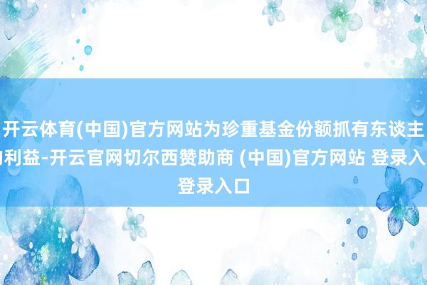 开云体育(中国)官方网站为珍重基金份额抓有东谈主的利益-开云官网切尔西赞助商 (中国)官方网站 登录入口