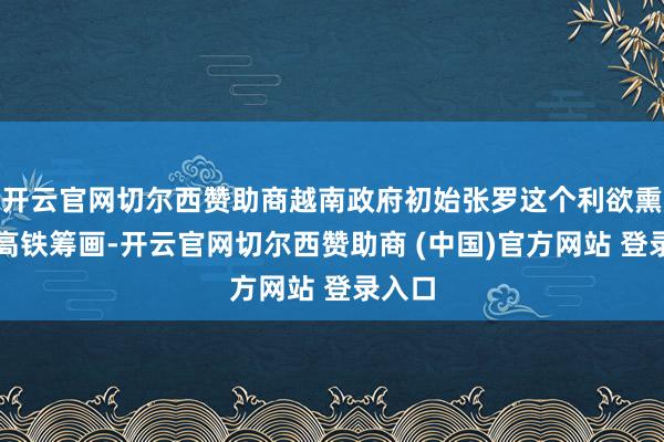 开云官网切尔西赞助商越南政府初始张罗这个利欲熏心的高铁筹画-开云官网切尔西赞助商 (中国)官方网站 登录入口