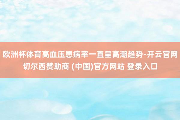 欧洲杯体育高血压患病率一直呈高潮趋势-开云官网切尔西赞助商 (中国)官方网站 登录入口