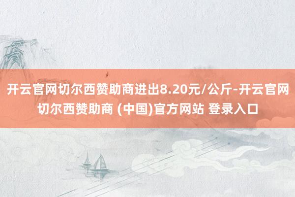 开云官网切尔西赞助商进出8.20元/公斤-开云官网切尔西赞助商 (中国)官方网站 登录入口