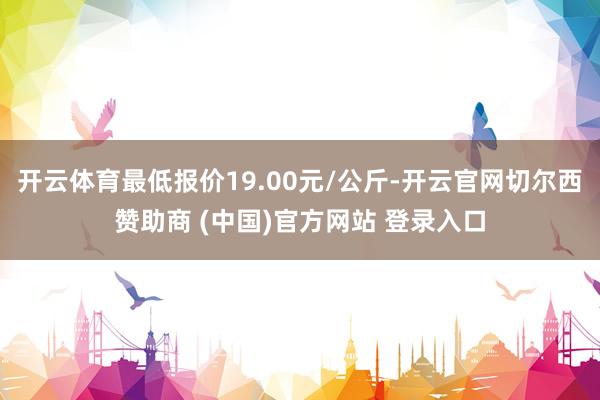 开云体育最低报价19.00元/公斤-开云官网切尔西赞助商 (中国)官方网站 登录入口