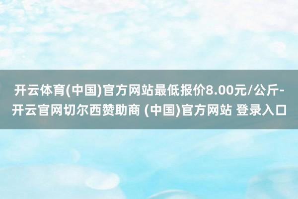 开云体育(中国)官方网站最低报价8.00元/公斤-开云官网切尔西赞助商 (中国)官方网站 登录入口