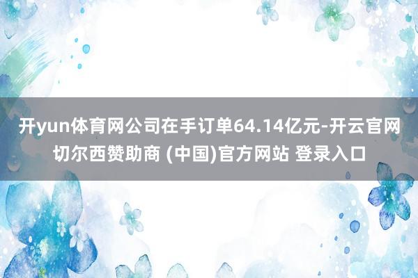 开yun体育网公司在手订单64.14亿元-开云官网切尔西赞助商 (中国)官方网站 登录入口