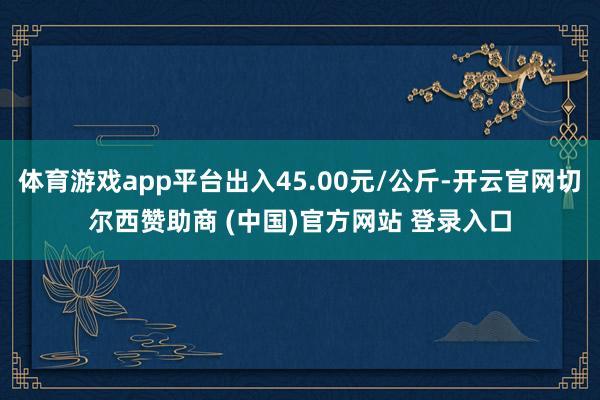 体育游戏app平台出入45.00元/公斤-开云官网切尔西赞助商 (中国)官方网站 登录入口