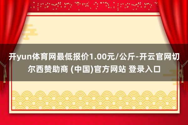 开yun体育网最低报价1.00元/公斤-开云官网切尔西赞助商 (中国)官方网站 登录入口