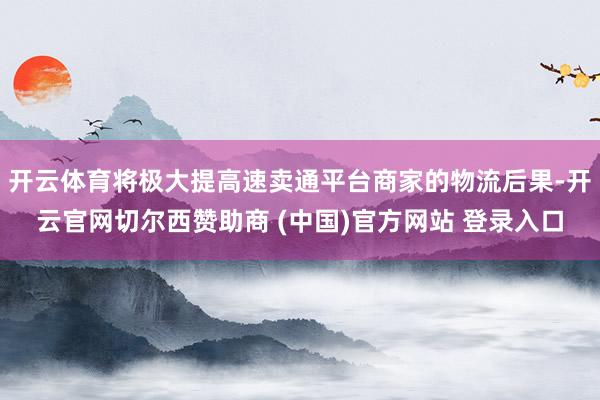 开云体育将极大提高速卖通平台商家的物流后果-开云官网切尔西赞助商 (中国)官方网站 登录入口