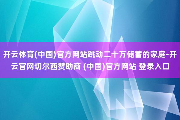 开云体育(中国)官方网站跳动二十万储蓄的家庭-开云官网切尔西赞助商 (中国)官方网站 登录入口