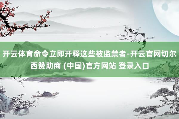 开云体育命令立即开释这些被监禁者-开云官网切尔西赞助商 (中国)官方网站 登录入口