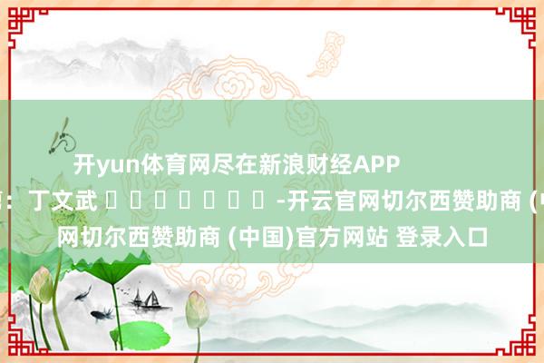 开yun体育网尽在新浪财经APP            						职守裁剪：丁文武 							-开云官网切尔西赞助商 (中国)官方网站 登录入口