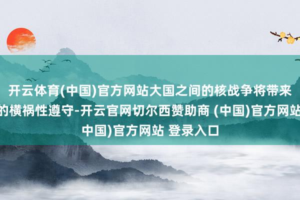 开云体育(中国)官方网站大国之间的核战争将带来无法掂量的横祸性遵守-开云官网切尔西赞助商 (中国)官方网站 登录入口