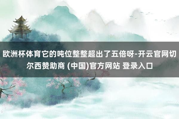 欧洲杯体育它的吨位整整超出了五倍呀-开云官网切尔西赞助商 (中国)官方网站 登录入口