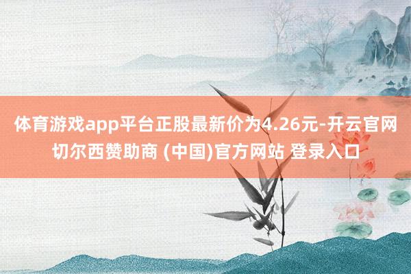 体育游戏app平台正股最新价为4.26元-开云官网切尔西赞助商 (中国)官方网站 登录入口