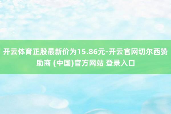 开云体育正股最新价为15.86元-开云官网切尔西赞助商 (中国)官方网站 登录入口