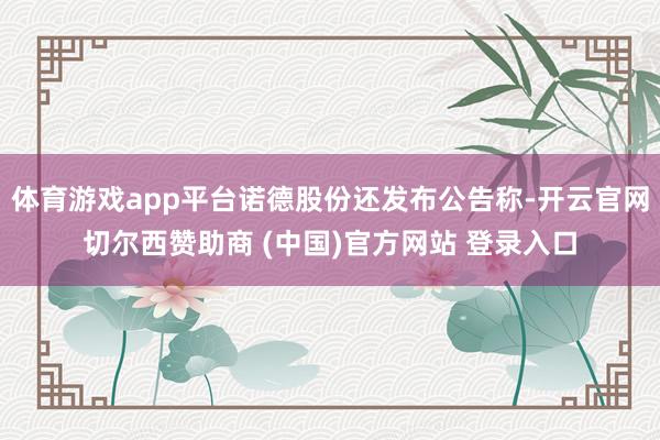 体育游戏app平台诺德股份还发布公告称-开云官网切尔西赞助商 (中国)官方网站 登录入口