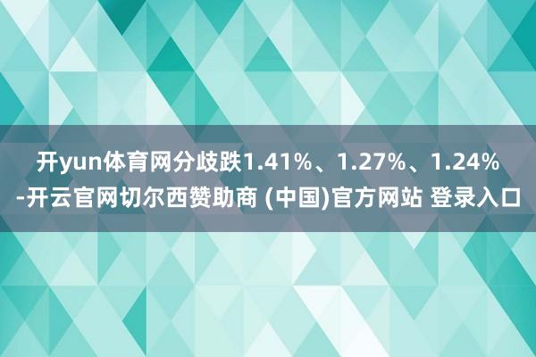 开yun体育网分歧跌1.41%、1.27%、1.24%-开云官网切尔西赞助商 (中国)官方网站 登录入口