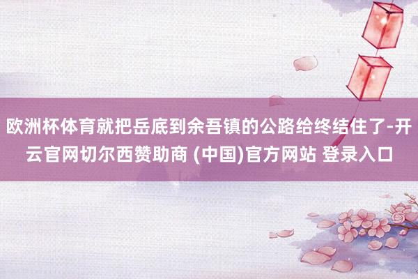 欧洲杯体育就把岳底到余吾镇的公路给终结住了-开云官网切尔西赞助商 (中国)官方网站 登录入口