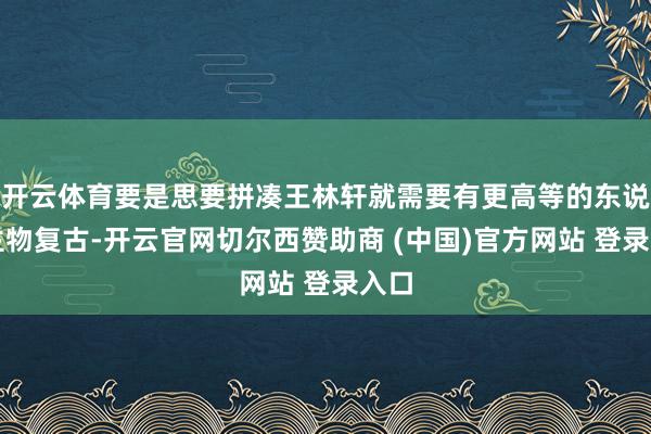 开云体育要是思要拼凑王林轩就需要有更高等的东说念主物复古-开云官网切尔西赞助商 (中国)官方网站 登录入口