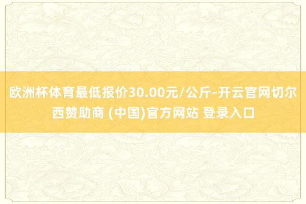 欧洲杯体育最低报价30.00元/公斤-开云官网切尔西赞助商 (中国)官方网站 登录入口