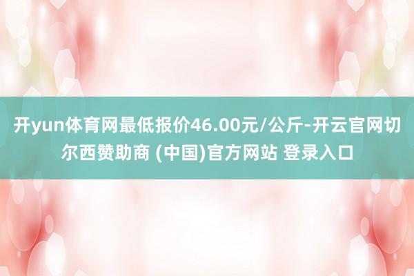 开yun体育网最低报价46.00元/公斤-开云官网切尔西赞助商 (中国)官方网站 登录入口