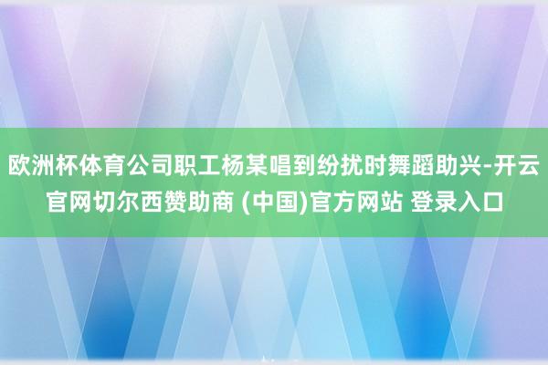 欧洲杯体育公司职工杨某唱到纷扰时舞蹈助兴-开云官网切尔西赞助商 (中国)官方网站 登录入口