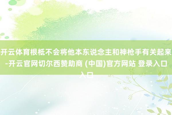 开云体育根柢不会将他本东说念主和神枪手有关起来-开云官网切尔西赞助商 (中国)官方网站 登录入口