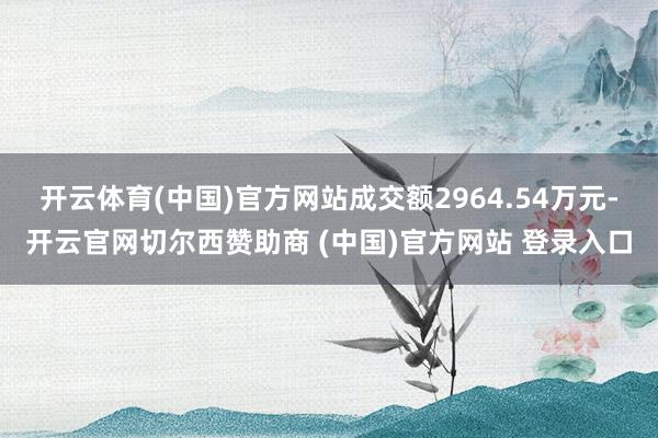 开云体育(中国)官方网站成交额2964.54万元-开云官网切尔西赞助商 (中国)官方网站 登录入口